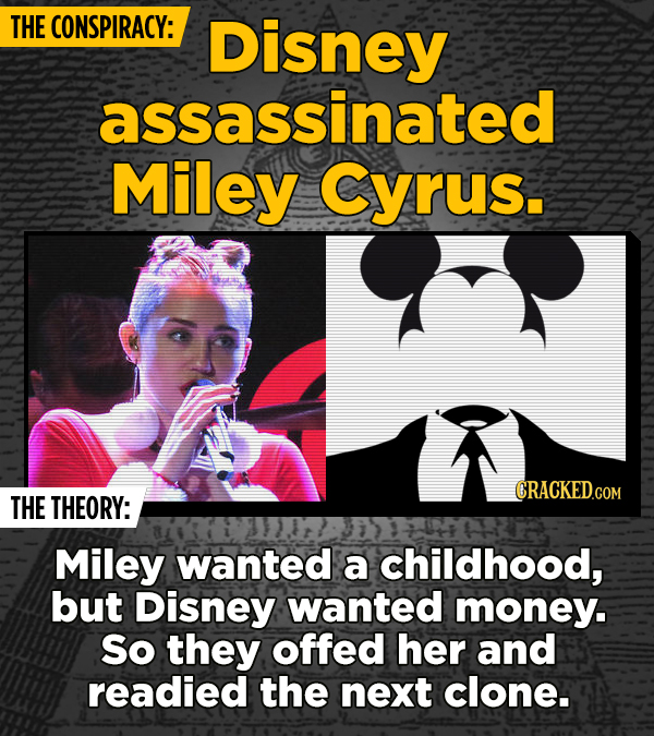 THE CONSPIRACY: Disney assassinated Miley Cyrus. CRACKED.COM THE THEORY: Miley wanted a childhood, but Disney wanted money. So they offed her and read