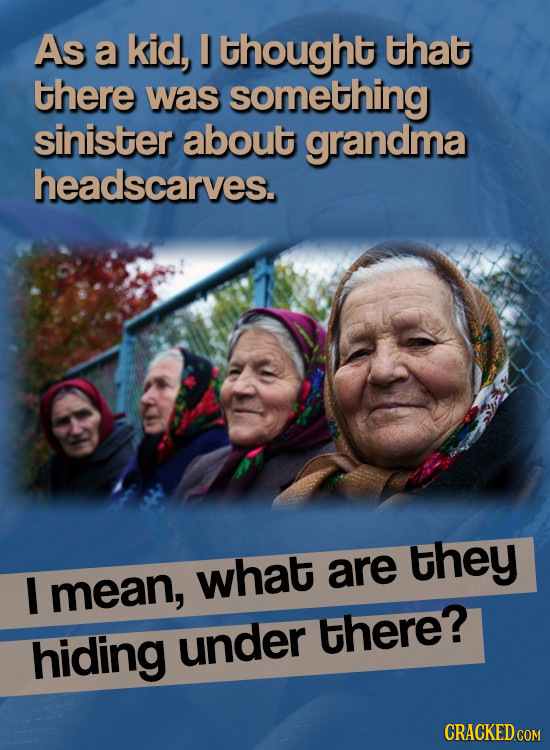 As a kid, thought that there was something sinister about grandma headscarves. they I what are mean, hiding under there?