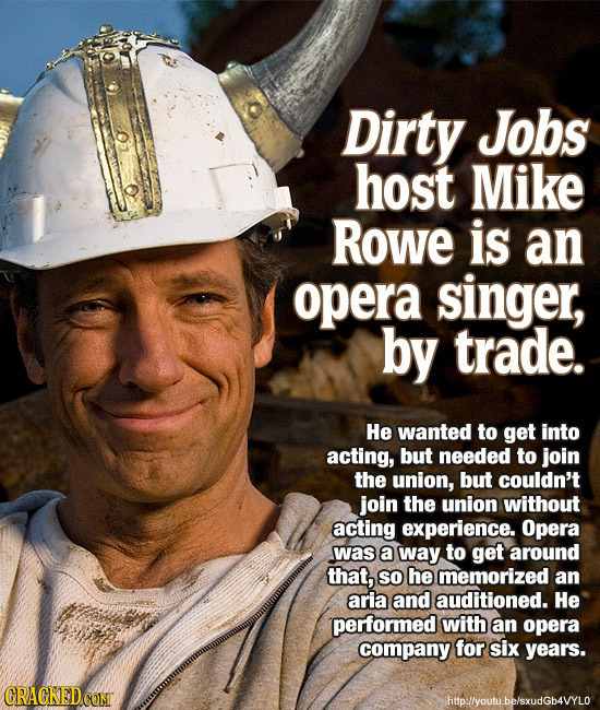 Dirty Jobs host Mike RoWE is an opera singer, by trade. He wanted to get into acting, but needed to join the union, but couldn't join the union withou