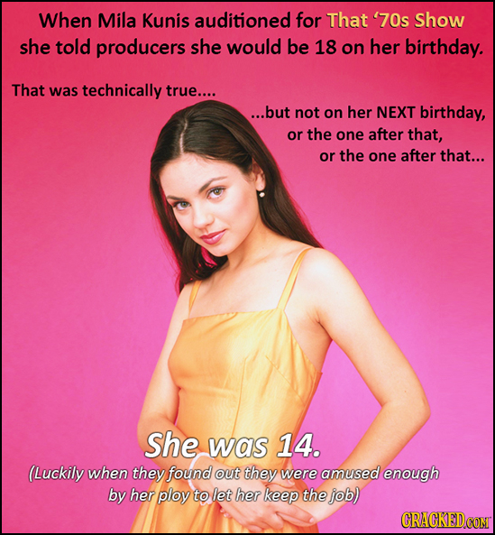 When Mila Kunis auditioned for That '70s Show she told producers she would be 18 on her birthday. That was technically true.... ...but not on her NEXT
