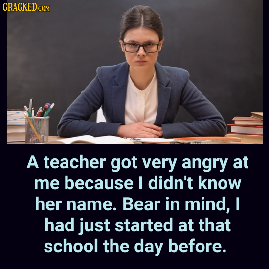 CRACKED C COM A teacher got very angry at me because I didn't know her name. Bear in mind, I had just started at that school the day before.