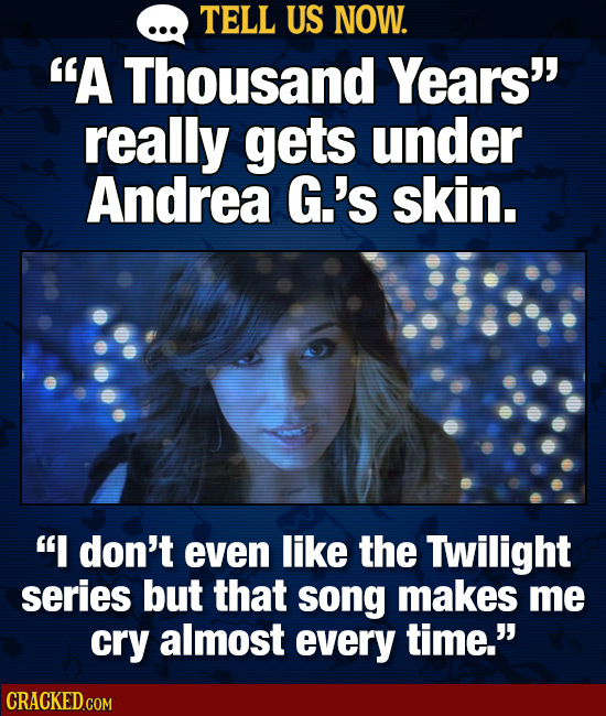 TELL US NOW. A Thousand Years really gets under Andrea G.'s skin. I don't even like the Twilight series but that song makes me cry almost every tim