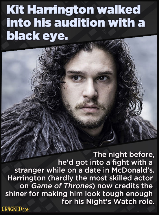 Kit Harrington walked into his audition with a black eye. The night before, he'd got into a fight with a stranger while on a date in McDonald's. Harrington (hardly the most skilled actor on Game of Thrones) now credits the shiner for making him look tough enough for his Night's