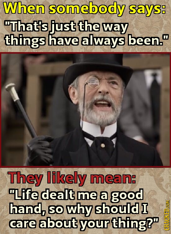 When somebody SAYS: That's just the way things have always been. They likely mean: Life dealt me a good hand, SO why should I care about your thing