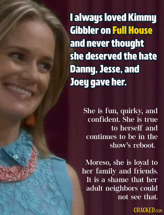 I always loved Kimmy Gibbler on Full House and never thought she deserved the hate Danny, Jesse, and Joey gave her. She is fun, quirky, and confident.