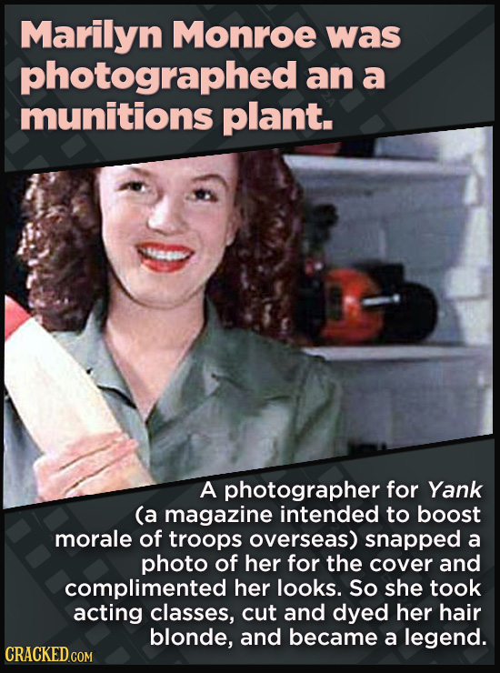 Marilyn Monroe was photographed an a munitions plant. a0 A photographer for Yank (a magazine intended to boost morale of troops overseas) snapped a photo of her for the cover and complimented her looks. So she took acting classes, cut and dyed her hair blonde, and became a legend.