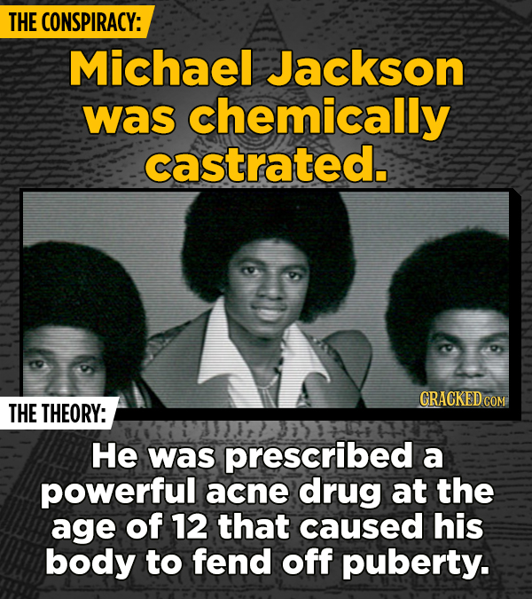 THE CONSPIRACY: Michael Jackson was chemically castrated. CRACKED COM THE THEORY: He was prescribed a powerful acne drug at the age of 12 that caused