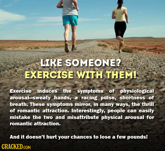 LIKE SOMEONE? EXERCISE WITH THEM! Exercise induces the symptoms of physiological arousalsweaty hands, a racing pulse, shortness of breath. These sympt