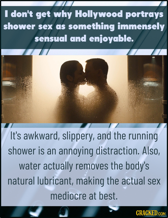 I don't get why Hollywood portrays shower sex as something immensely sensual and enjoyable. It's awkward, slippery, and the running shower is an annoy