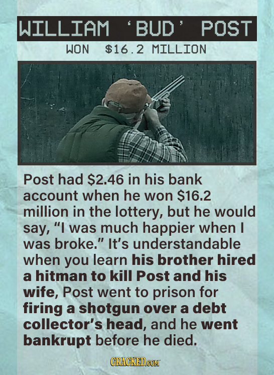 WILLIAM BUD POST WON $16.2 MILLION Post had $2.46 in his bank account when he won $16.2 million in the lottery, but he would say, I was much happier