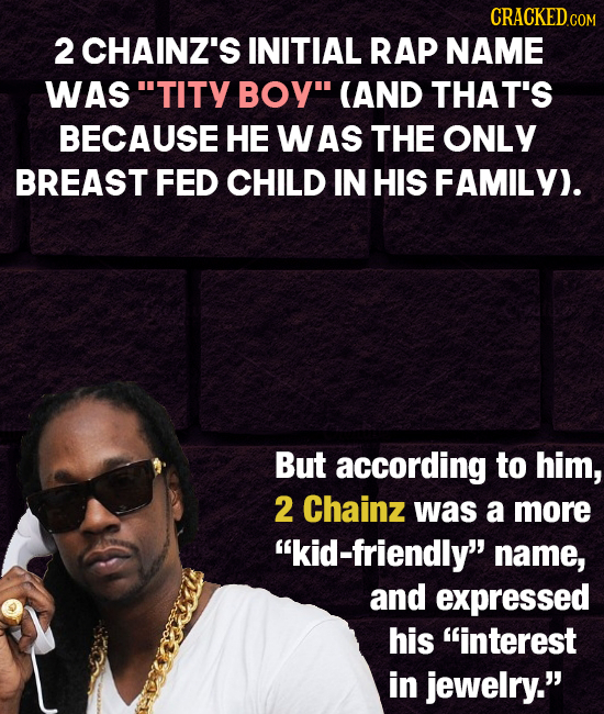 CRACKED COM 2 CHAINZ'S INITIAL RAP NAME WAS TITY BOY (AND THAT'S BECAUSE HE WAS THE ONLY BREAST FED CHILD IN HIS FAMILY). But according to him, 2 Ch