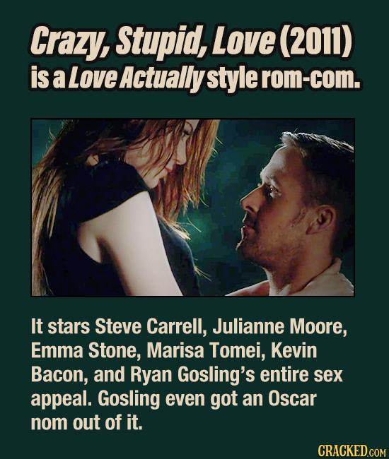 Crazy, Stupid, Love (2011) is a Love Actually style rom-com. It stars Steve Carrell, Julianne Moore, Emma Stone, Marisa Tomei, Kevin Bacon, and Ryan G