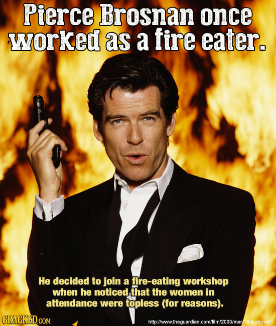 Pierce Brosnan once worked as a fire eater. He decided to join a fire-eating workshop when he noticed that the women in attendance were topless (for r