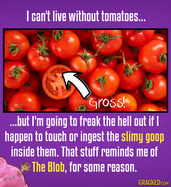I can't live without tomatoes.... GRoss! ...but I'm going to freak the hell out if I happen to touch or ingest the slimy goop inside them. That stuff
