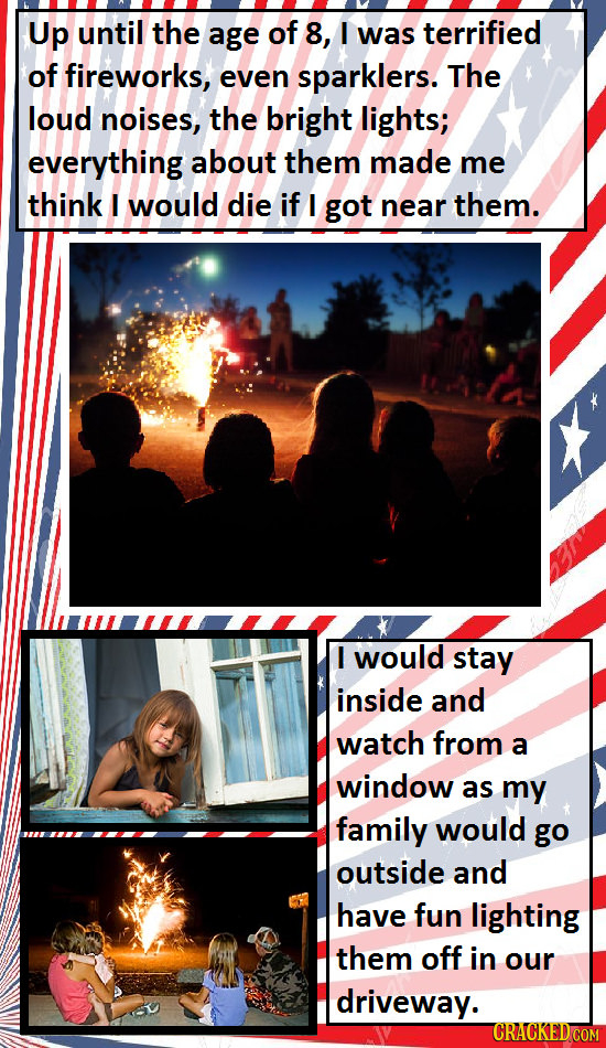 Up until the age of 8, I was terrified of fireworks, even sparklers. The loud noises, the bright lights; everything about them made me think I would d