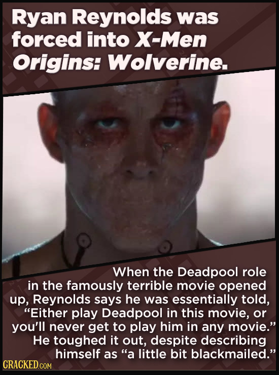 Ryan Reynolds was forced into X-Men Origins: Wolverine. When the Deadpool role in the famously terrible movie opened up, Reynolds says he was essentially told, Either play Deadpool in this movie, or you'll never get to play him in any movie. He toughed it out, despite describing himself as a
