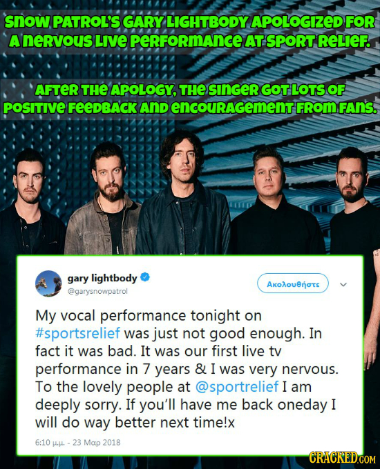 snow PATROL'S GARY LIGHTBODY APOLOGIZED FOR Anervous LIVE perFoRmance AT SPORT RELIEF. AFTER THE APOLOGY, THE SINGER GOTLOTS OF POSITIVE FeeDBACK And