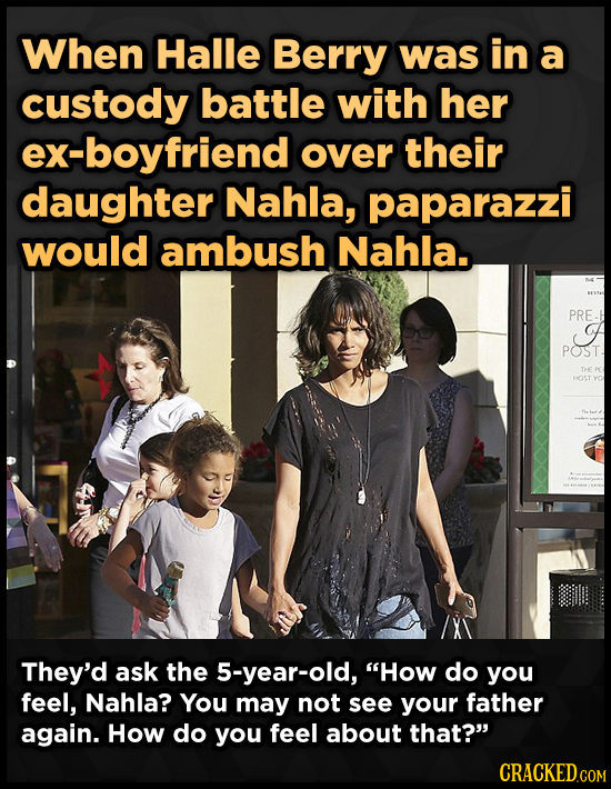 When Halle Berry was in a custody battle with her ex-boyfriend over their daughter Nahla, paparazzi would ambush Nahla.. PRE. A POST. HOST They'd ask