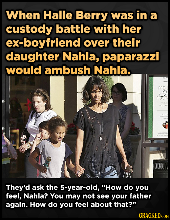 When Halle Berry was in a custody battle with her ex-boyfriend over their daughter Nahla, paparazzi would ambush Nahla.. PRE. A POST. HOST They'd ask 
