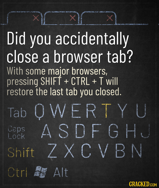 X Did you accidentally close a browser tab? With some major browsers, pressing SHIFT + CTRL + T will restore the last tab you closed. Tab OWERT Y U Ca