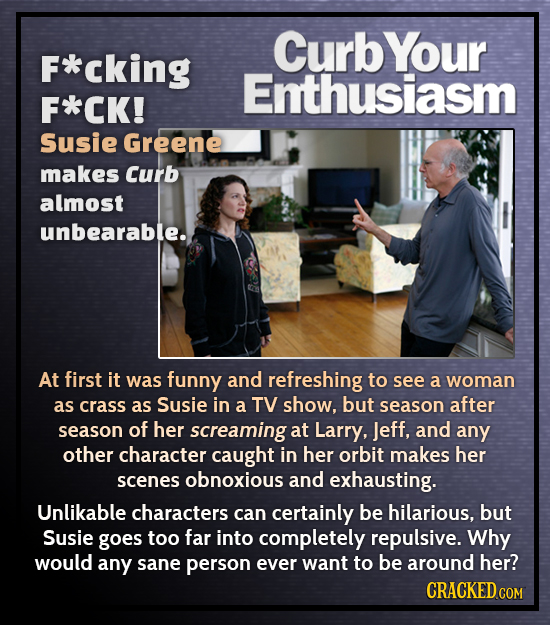 CurbYour F*cking Enthusiasm F*CK! Susie Greene makes Curb almost unbearable.. At first it was funny and refreshing to see a woman as crass as Susie in