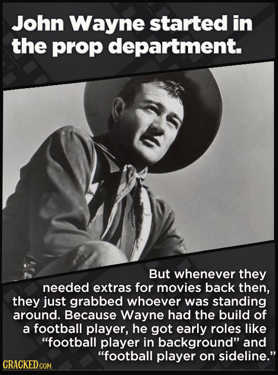 John Wayne started in the prop department. But whenever they needed extras for movies back then, they just grabbed whoever was standing around. Because Wayne had the build of a football player, he got early roles like football player in background and football player on sideline.