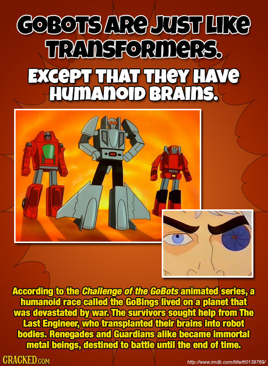 GOBOTS ARE JUST LIKE TRANSFORMERS. ExcePT THAT THEY HAVE HUmAnOID BRAINS. According to the Challenge of the GoBots animated series, a humanoid race ca