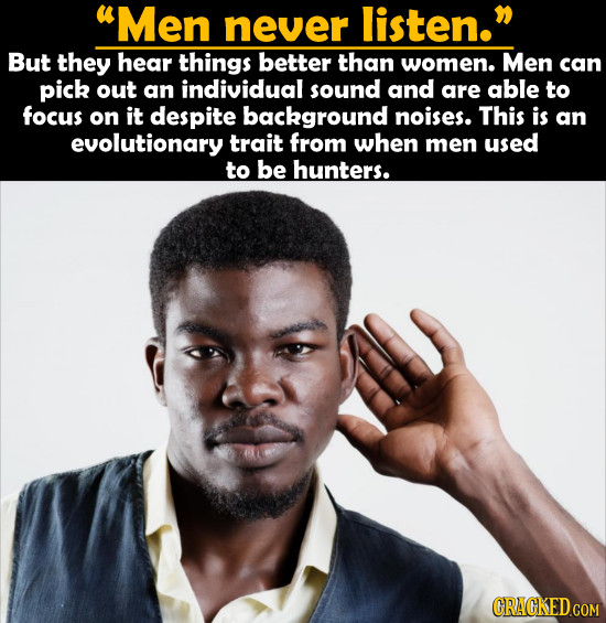 Men never listen. But they hear things better than women. Men can pick out an individual sound and are able to focus on it despite background noises