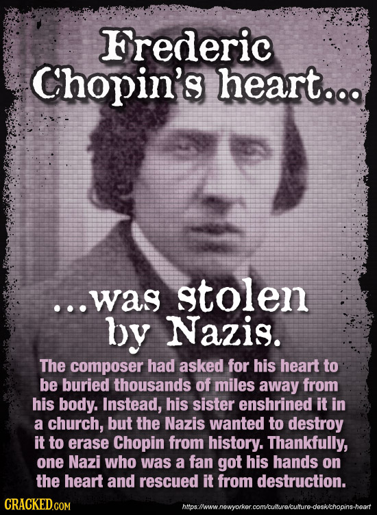 Frederic Chopin's heart.. ...was stolen by Nazis. The composer had asked for his heart to be buried thousands of miles away from his body. Instead, hi