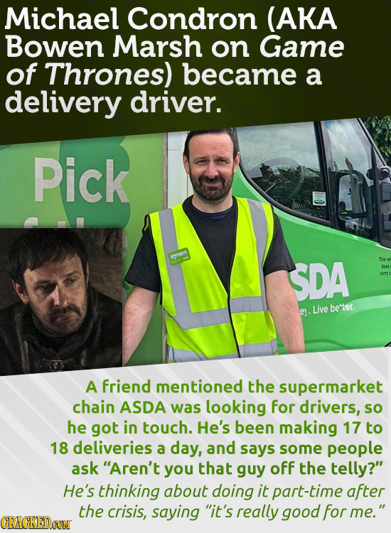 Michael Condron (AKA Bowen Marsh on Game of Thrones) became a delivery driver. Pick SDA Ths be'tter. ey. Live A friend mentioned the supermarket chain