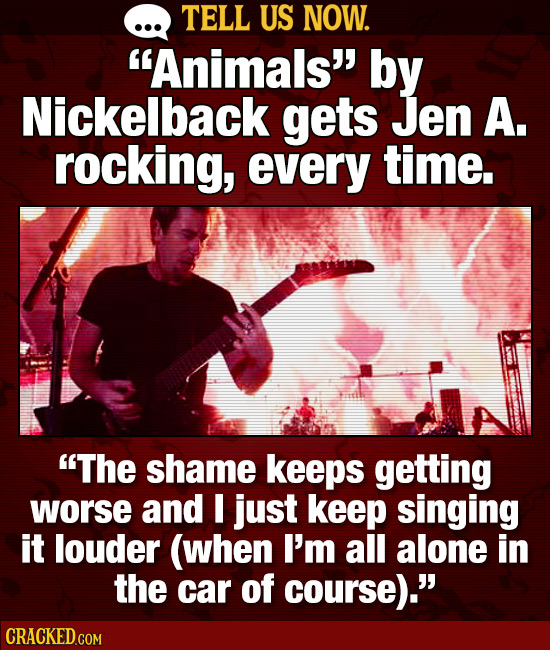 TELL US NOW. Animals by Nickelback gets Jen A. rocking, every time. The shame keeps getting worse and I just keep singing it louder (when I'm all a