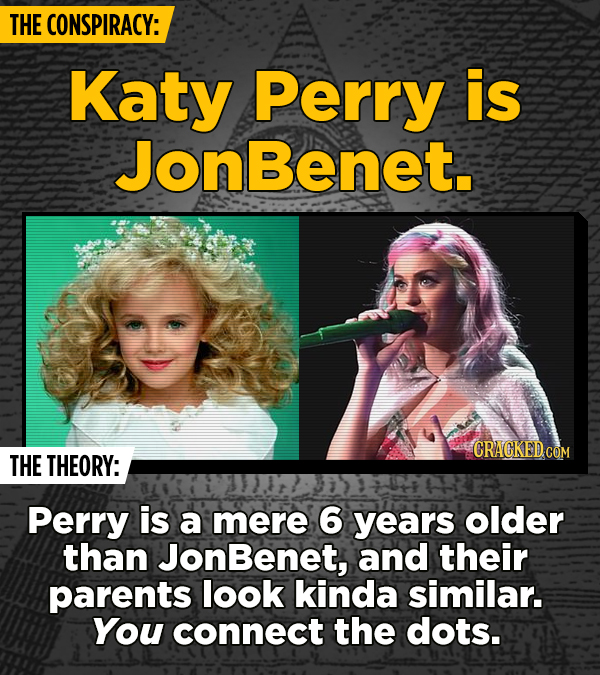THE CONSPIRACY: Katy Perry is JonBenet. CRACKED.cO THE THEORY: Perry is a mere 6 years older than onBenet, and their parents look kinda similar. You c
