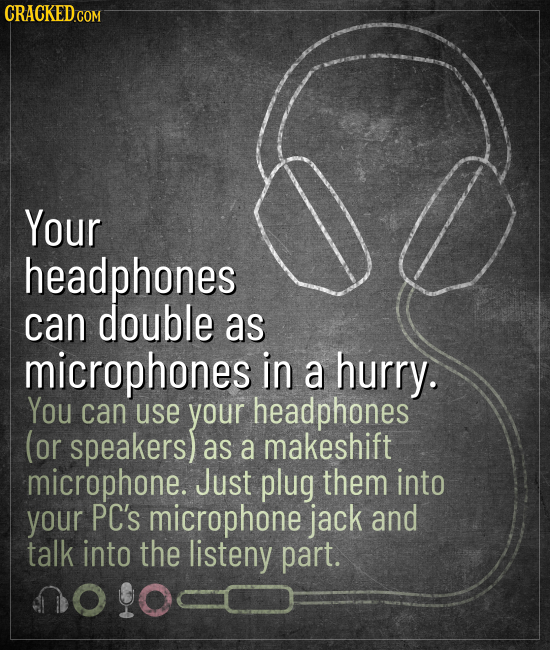 CRACKED.COM Your headphones can double as microphones in a hurry. You can use your headphones (or speakers) as a makeshift microphone. Just plug them