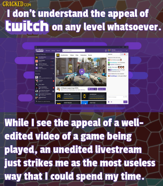 don't understand the appeal of twitch on any level whatsoever. Gmiltch a 000 S While I see the appeal of a well- edited video of a game being played, 