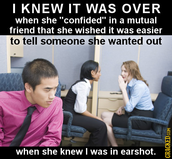 I KNEW IT WAS OVER when she confided in a mutual friend that she wished it was easier to tell someone she wanted out when she knew I was in earshot.