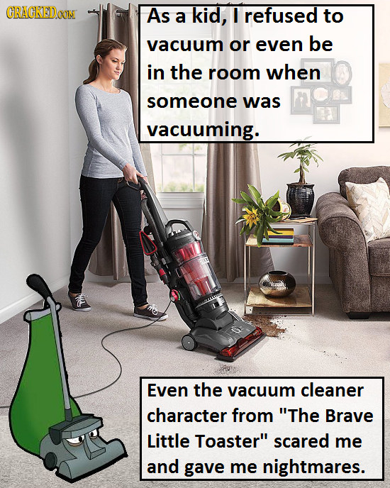 CRAGKEDCON As a kid, refused to vacuum or even be in the room when someone was vacuuming. Even the vacuum cleaner character from The Brave Little Toa