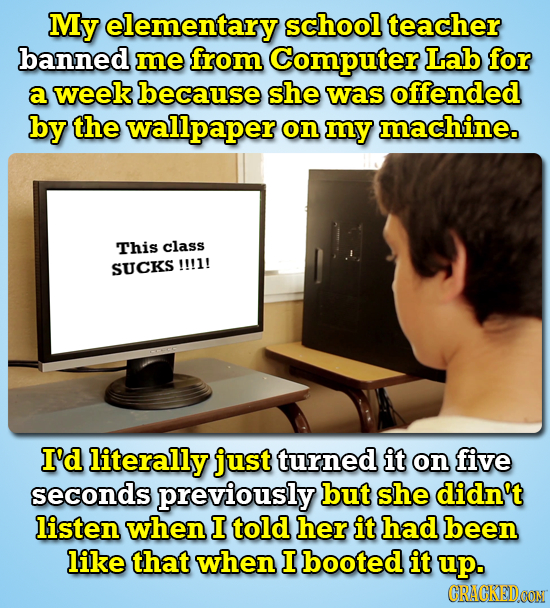 My elementary school teacher banned me from Computer Lab for a week because she was offended by the wallpaper on my machine. This class SUCKS !!!1! I'
