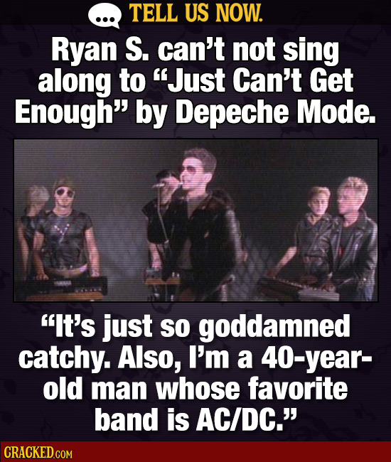TELL US NOW. Ryan S. can't not sing along to Just Can't Get Enough by Depeche Mode. IT's just So goddamned catchy. Also, I'm a year- old man whose