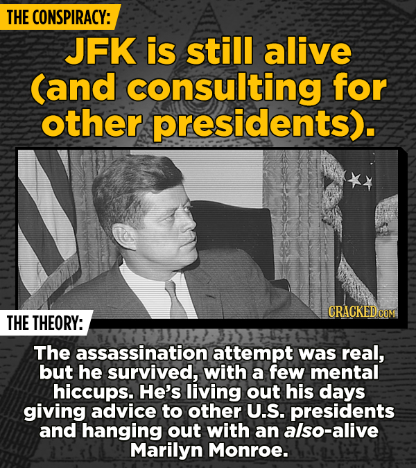 THE CONSPIRACY: JFK is still alive (and consulting for other presidents). CRACKED COM THE THEORY: The assassination attempt was real, but he survived,
