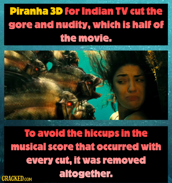 Piranha 3D for Indian TV cut the gore and nudity, which is half of the movie. TO avoid the hiccups in the musical score that ocCurRED with every cut,