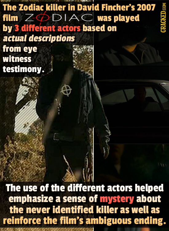 The Zodiac killer in David Fincher's 2007 film Z DIAC was played by 3 different actors based on actual descriptions CRAt from eye witness testimony. T