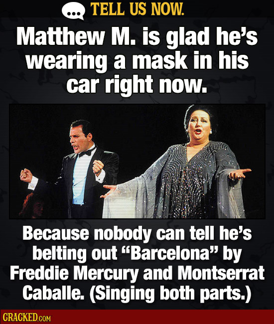 TELL US NOW. Matthew M. is glad he's wearing a mask in his car right now. Because nobody can tell he's belting out Barcelona by Freddie Mercury and