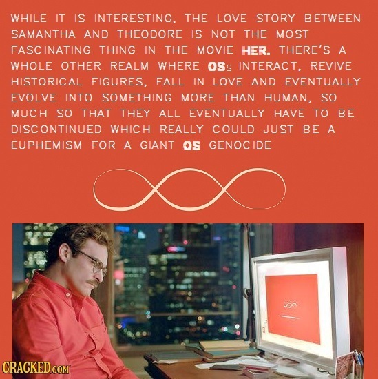 WHILE IT IS INTERESTING, THE LOVE STORY BETWEEN SAMANTHA AND THEODORE IS NOT THE MOST FASCINATING THING IN THE MOVIE HER. THERE'S A WHOLE OTHER REALM