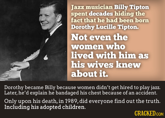 Jazz musician Billy Tipton spent decades hiding the fact that he had been born Dorothy Lucille Tipton. Not even the women who lived with him as his wi