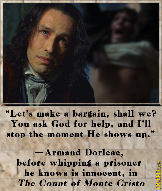 Let's make shall a bargain, we? You ask God for help, and I'll stop the moment He shows up. -Armand Dorleac, before whipping a prisoner he knows is