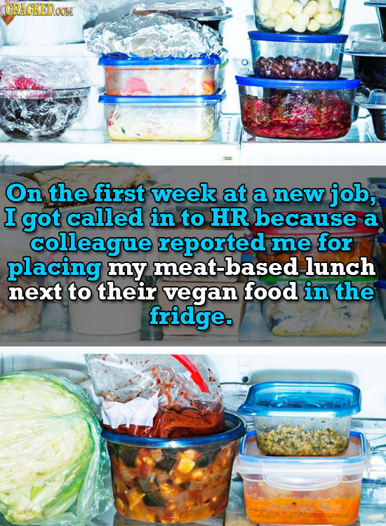 CRACKEDOON On the first week at a new job, I got called in to HR because a colleague reported me for placing my meat-based lunch next to their vegan f