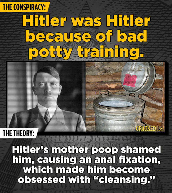 THE CONSPIRACY: Hitler was Hitler because of bad potty training. CRACKED COM THE THEORY: Hitler's mother poop shamed him, causing an anal fixation, wh