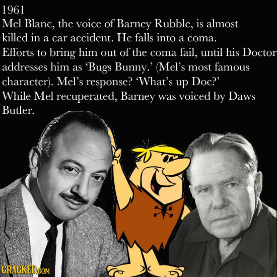 1961 Mel Blanc, the voice of Barney Rubble, is almost killed in He a car accident. falls into a coma. Efforts to bring him out of the coma fail, until