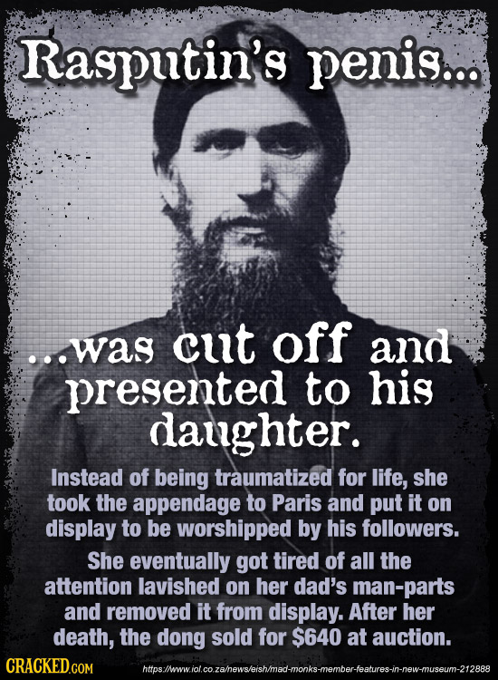 Rasputin's penis... ...was cut off and presented to his daughter. Instead of being traumatized for life, she took the appendage to Paris and put it on