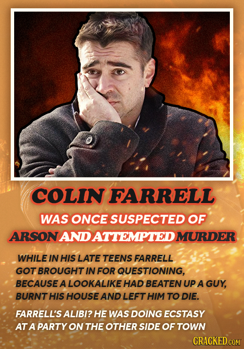 COLIN FARRELL WAS ONCE SUSPECTED OF ARSONANDATTEMPTEDI MURDER WHILE IN HIS LATE TEENS FARRELL GOT BROUGHT IN FOR QUESTIONING, BECAUSE A LOOKALIKE HAD
